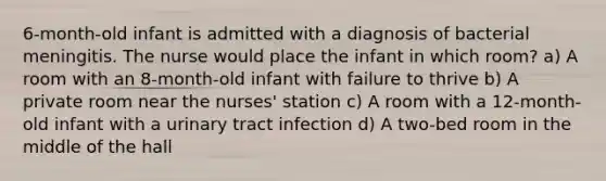 6-month-old infant is admitted with a diagnosis of bacterial meningitis. The nurse would place the infant in which room? a) A room with an 8-month-old infant with failure to thrive b) A private room near the nurses' station c) A room with a 12-month-old infant with a urinary tract infection d) A two-bed room in the middle of the hall