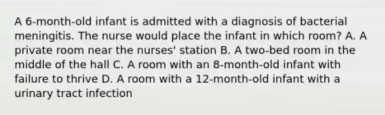 A 6-month-old infant is admitted with a diagnosis of bacterial meningitis. The nurse would place the infant in which room? A. A private room near the nurses' station B. A two-bed room in the middle of the hall C. A room with an 8-month-old infant with failure to thrive D. A room with a 12-month-old infant with a urinary tract infection