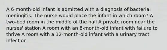 A 6-month-old infant is admitted with a diagnosis of bacterial meningitis. The nurse would place the infant in which room? A two-bed room in the middle of the hall A private room near the nurses' station A room with an 8-month-old infant with failure to thrive A room with a 12-month-old infant with a urinary tract infection