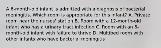 A 6-month-old infant is admitted with a diagnosis of bacterial meningitis. Which room is appropriate for this infant? A. Private room near the nurses' station B. Room with a 12-month-old infant who has a urinary tract infection C. Room with an 8-month-old infant with failure to thrive D. Multibed room with other infants who have bacterial meningitis