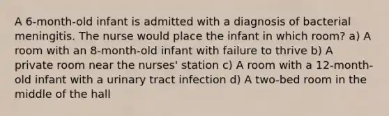 A 6-month-old infant is admitted with a diagnosis of bacterial meningitis. The nurse would place the infant in which room? a) A room with an 8-month-old infant with failure to thrive b) A private room near the nurses' station c) A room with a 12-month-old infant with a urinary tract infection d) A two-bed room in the middle of the hall