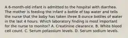 A 6-month-old infant is admitted to the hospital with diarrhea. The mother is feeding the infant a bottle of tap water and tells the nurse that the baby has taken three 8-ounce bottles of water in the last 4 hours. Which laboratory finding is most important for the nurse to monitor? A. Creatinine clearance. B. White blood cell count. C. Serum potassium levels. D. Serum sodium levels.