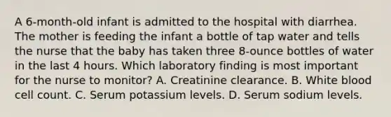 A 6-month-old infant is admitted to the hospital with diarrhea. The mother is feeding the infant a bottle of tap water and tells the nurse that the baby has taken three 8-ounce bottles of water in the last 4 hours. Which laboratory finding is most important for the nurse to monitor? A. Creatinine clearance. B. White blood cell count. C. Serum potassium levels. D. Serum sodium levels.