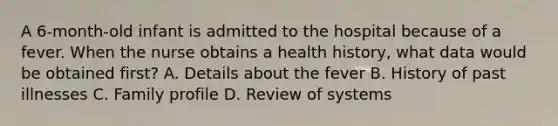 A 6-month-old infant is admitted to the hospital because of a fever. When the nurse obtains a health history, what data would be obtained first? A. Details about the fever B. History of past illnesses C. Family profile D. Review of systems