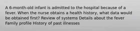 A 6-month-old infant is admitted to the hospital because of a fever. When the nurse obtains a health history, what data would be obtained first? Review of systems Details about the fever Family profile History of past illnesses