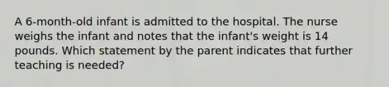 A 6-month-old infant is admitted to the hospital. The nurse weighs the infant and notes that the infant's weight is 14 pounds. Which statement by the parent indicates that further teaching is needed?