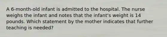 A 6-month-old infant is admitted to the hospital. The nurse weighs the infant and notes that the infant's weight is 14 pounds. Which statement by the mother indicates that further teaching is needed?