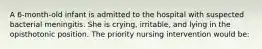 A 6-month-old infant is admitted to the hospital with suspected bacterial meningitis. She is crying, irritable, and lying in the opisthotonic position. The priority nursing intervention would be: