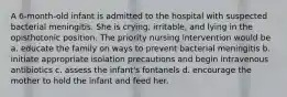 A 6-month-old infant is admitted to the hospital with suspected bacterial meningitis. She is crying, irritable, and lying in the opisthotonic position. The priority nursing intervention would be a. educate the family on ways to prevent bacterial meningitis b. initiate appropriate isolation precautions and begin intravenous antibiotics c. assess the infant's fontanels d. encourage the mother to hold the infant and feed her.