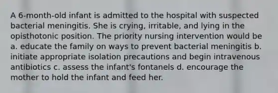 A 6-month-old infant is admitted to the hospital with suspected bacterial meningitis. She is crying, irritable, and lying in the opisthotonic position. The priority nursing intervention would be a. educate the family on ways to prevent bacterial meningitis b. initiate appropriate isolation precautions and begin intravenous antibiotics c. assess the infant's fontanels d. encourage the mother to hold the infant and feed her.