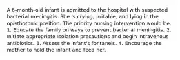 A 6-month-old infant is admitted to the hospital with suspected bacterial meningitis. She is crying, irritable, and lying in the opisthotonic position. The priority nursing intervention would be: 1. Educate the family on ways to prevent bacterial meningitis. 2. Initiate appropriate isolation precautions and begin intravenous antibiotics. 3. Assess the infant's fontanels. 4. Encourage the mother to hold the infant and feed her.