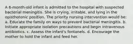 A 6-month-old infant is admitted to the hospital with suspected bacterial meningitis. She is crying, irritable, and lying in the opisthotonic position. The priority nursing intervention would be: a. Educate the family on ways to prevent bacterial meningitis. b. Initiate appropriate isolation precautions and begin intravenous antibiotics. c. Assess the infant's fontanels. d. Encourage the mother to hold the infant and feed her.