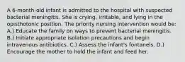 A 6-month-old infant is admitted to the hospital with suspected bacterial meningitis. She is crying, irritable, and lying in the opisthotonic position. The priority nursing intervention would be: A.) Educate the family on ways to prevent bacterial meningitis. B.) Initiate appropriate isolation precautions and begin intravenous antibiotics. C.) Assess the infant's fontanels. D.) Encourage the mother to hold the infant and feed her.