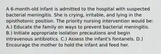 A 6-month-old infant is admitted to the hospital with suspected bacterial meningitis. She is crying, irritable, and lying in the opisthotonic position. The priority nursing intervention would be: A.) Educate the family on ways to prevent bacterial meningitis. B.) Initiate appropriate isolation precautions and begin intravenous antibiotics. C.) Assess the infant's fontanels. D.) Encourage the mother to hold the infant and feed her.