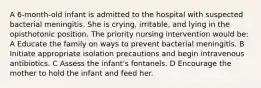 A 6-month-old infant is admitted to the hospital with suspected bacterial meningitis. She is crying, irritable, and lying in the opisthotonic position. The priority nursing intervention would be: A Educate the family on ways to prevent bacterial meningitis. B Initiate appropriate isolation precautions and begin intravenous antibiotics. C Assess the infant's fontanels. D Encourage the mother to hold the infant and feed her.