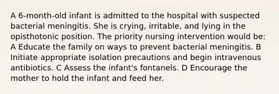 A 6-month-old infant is admitted to the hospital with suspected bacterial meningitis. She is crying, irritable, and lying in the opisthotonic position. The priority nursing intervention would be: A Educate the family on ways to prevent bacterial meningitis. B Initiate appropriate isolation precautions and begin intravenous antibiotics. C Assess the infant's fontanels. D Encourage the mother to hold the infant and feed her.