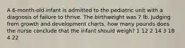 A 6-month-old infant is admitted to the pediatric unit with a diagnosis of failure to thrive. The birthweight was 7 lb. Judging from growth and development charts, how many pounds does the nurse conclude that the infant should weigh? 1 12 2 14 3 18 4 22