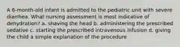 A 6-month-old infant is admitted to the pediatric unit with severe diarrhea. What nursing assessment is most indicative of dehydration? a. shaving the head b. administering the prescribed sedative c. starting the prescribed intravenous infusion d. giving the child a simple explanation of the procedure