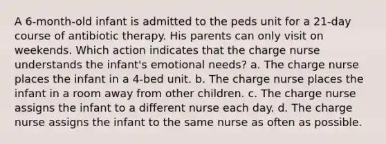 A 6-month-old infant is admitted to the peds unit for a 21-day course of antibiotic therapy. His parents can only visit on weekends. Which action indicates that the charge nurse understands the infant's emotional needs? a. The charge nurse places the infant in a 4-bed unit. b. The charge nurse places the infant in a room away from other children. c. The charge nurse assigns the infant to a different nurse each day. d. The charge nurse assigns the infant to the same nurse as often as possible.