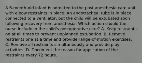 A 6-month-old infant is admitted to the post anesthesia care unit with elbow restraints in place. An endotracheal tube is in place connected to a ventilator, but the child will be extubated soon following recovery from anesthesia. Which action should the nurse include in the child's postoperative care? A. Keep restraints on at all times to prevent unplanned extubation. B. Remove restraints one at a time and provide range-of-motion exercises. C. Remove all restraints simultaneously and provide play activities. D. Document the reason for application of the restraints every 72 hours.