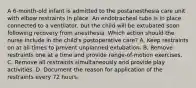 A 6-month-old infant is admitted to the postanesthesia care unit with elbow restraints in place. An endotracheal tube is in place connected to a ventilator, but the child will be extubated soon following recovery from anesthesia. Which action should the nurse include in the child's postoperative care? A. Keep restraints on at all times to prevent unplanned extubation. B. Remove restraints one at a time and provide range-of-motion exercises. C. Remove all restraints simultaneously and provide play activities. D. Document the reason for application of the restraints every 72 hours.