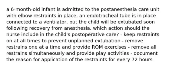 a 6-month-old infant is admitted to the postanesthesia care unit with elbow restraints in place. an endotracheal tube is in place connected to a ventilator, but the child will be extubated soon following recovery from anesthesia. which action should the nurse include in the child's postoperative care? - keep restraints on at all times to prevent unplanned extubation - remove restrains one at a time and provide ROM exercises - remove all restrains simultaneously and provide play activities - document the reason for application of the restraints for every 72 hours