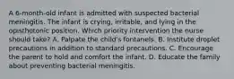 A 6-month-old infant is admitted with suspected bacterial meningitis. The infant is crying, irritable, and lying in the opisthotonic position. Which priority intervention the nurse should take? A. Palpate the child's fontanels. B. Institute droplet precautions in addition to standard precautions. C. Encourage the parent to hold and comfort the infant. D. Educate the family about preventing bacterial meningitis.