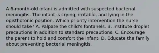 A 6-month-old infant is admitted with suspected bacterial meningitis. The infant is crying, irritable, and lying in the opisthotonic position. Which priority intervention the nurse should take? A. Palpate the child's fontanels. B. Institute droplet precautions in addition to standard precautions. C. Encourage the parent to hold and comfort the infant. D. Educate the family about preventing bacterial meningitis.