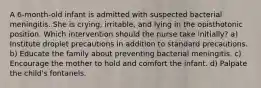 A 6-month-old infant is admitted with suspected bacterial meningitis. She is crying, irritable, and lying in the opisthotonic position. Which intervention should the nurse take initially? a) Institute droplet precautions in addition to standard precautions. b) Educate the family about preventing bacterial meningitis. c) Encourage the mother to hold and comfort the infant. d) Palpate the child's fontanels.