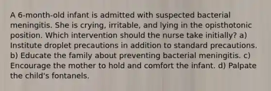 A 6-month-old infant is admitted with suspected bacterial meningitis. She is crying, irritable, and lying in the opisthotonic position. Which intervention should the nurse take initially? a) Institute droplet precautions in addition to standard precautions. b) Educate the family about preventing bacterial meningitis. c) Encourage the mother to hold and comfort the infant. d) Palpate the child's fontanels.