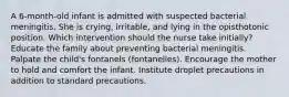 A 6-month-old infant is admitted with suspected bacterial meningitis. She is crying, irritable, and lying in the opisthotonic position. Which intervention should the nurse take initially? Educate the family about preventing bacterial meningitis. Palpate the child's fontanels (fontanelles). Encourage the mother to hold and comfort the infant. Institute droplet precautions in addition to standard precautions.