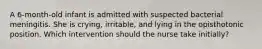 A 6-month-old infant is admitted with suspected bacterial meningitis. She is crying, irritable, and lying in the opisthotonic position. Which intervention should the nurse take initially?