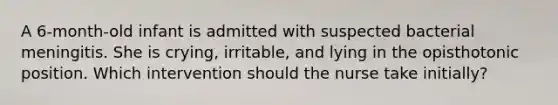 A 6-month-old infant is admitted with suspected bacterial meningitis. She is crying, irritable, and lying in the opisthotonic position. Which intervention should the nurse take initially?