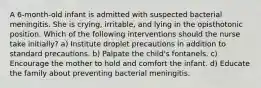 A 6-month-old infant is admitted with suspected bacterial meningitis. She is crying, irritable, and lying in the opisthotonic position. Which of the following interventions should the nurse take initially? a) Institute droplet precautions in addition to standard precautions. b) Palpate the child's fontanels. c) Encourage the mother to hold and comfort the infant. d) Educate the family about preventing bacterial meningitis.