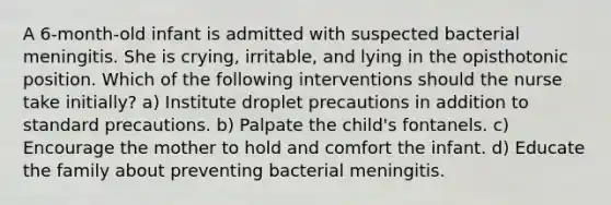 A 6-month-old infant is admitted with suspected bacterial meningitis. She is crying, irritable, and lying in the opisthotonic position. Which of the following interventions should the nurse take initially? a) Institute droplet precautions in addition to standard precautions. b) Palpate the child's fontanels. c) Encourage the mother to hold and comfort the infant. d) Educate the family about preventing bacterial meningitis.