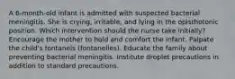 A 6-month-old infant is admitted with suspected bacterial meningitis. She is crying, irritable, and lying in the opisthotonic position. Which intervention should the nurse take initially? Encourage the mother to hold and comfort the infant. Palpate the child's fontanels (fontanelles). Educate the family about preventing bacterial meningitis. Institute droplet precautions in addition to standard precautions.