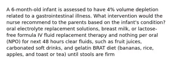 A 6-month-old infant is assessed to have 4% volume depletion related to a gastrointestinal illness. What intervention would the nurse recommend to the parents based on the infant's condition? oral electrolyte replacement solutions, breast milk, or lactose-free formula IV fluid replacement therapy and nothing per oral (NPO) for next 48 hours clear fluids, such as fruit juices, carbonated soft drinks, and gelatin BRAT diet (bananas, rice, apples, and toast or tea) until stools are firm