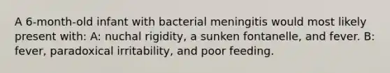 A 6-month-old infant with bacterial meningitis would most likely present with: A: nuchal rigidity, a sunken fontanelle, and fever. B: fever, paradoxical irritability, and poor feeding.