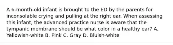 A 6-month-old infant is brought to the ED by the parents for inconsolable crying and pulling at the right ear. When assessing this infant, the advanced practice nurse is aware that the tympanic membrane should be what color in a healthy ear? A. Yellowish-white B. Pink C. Gray D. Bluish-white