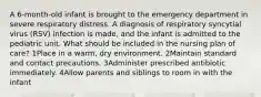 A 6-month-old infant is brought to the emergency department in severe respiratory distress. A diagnosis of respiratory syncytial virus (RSV) infection is made, and the infant is admitted to the pediatric unit. What should be included in the nursing plan of care? 1Place in a warm, dry environment. 2Maintain standard and contact precautions. 3Administer prescribed antibiotic immediately. 4Allow parents and siblings to room in with the infant