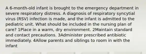 A 6-month-old infant is brought to the emergency department in severe respiratory distress. A diagnosis of respiratory syncytial virus (RSV) infection is made, and the infant is admitted to the pediatric unit. What should be included in the nursing plan of care? 1Place in a warm, dry environment. 2Maintain standard and contact precautions. 3Administer prescribed antibiotic immediately. 4Allow parents and siblings to room in with the infant