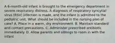 A 6-month-old infant is brought to the emergency department in severe respiratory distress. A diagnosis of respiratory syncytial virus (RSV) infection is made, and the infant is admitted to the pediatric unit. What should be included in the nursing plan of care? A. Place in a warm, dry environment. B. Maintain standard and contact precautions. C. Administer prescribed antibiotic immediately. D. Allow parents and siblings to room in with the infant