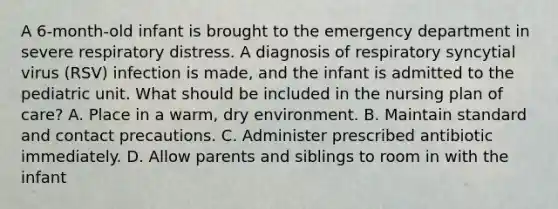 A 6-month-old infant is brought to the emergency department in severe respiratory distress. A diagnosis of respiratory syncytial virus (RSV) infection is made, and the infant is admitted to the pediatric unit. What should be included in the nursing plan of care? A. Place in a warm, dry environment. B. Maintain standard and contact precautions. C. Administer prescribed antibiotic immediately. D. Allow parents and siblings to room in with the infant