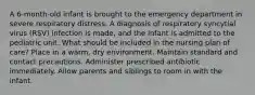 A 6-month-old infant is brought to the emergency department in severe respiratory distress. A diagnosis of respiratory syncytial virus (RSV) infection is made, and the infant is admitted to the pediatric unit. What should be included in the nursing plan of care? Place in a warm, dry environment. Maintain standard and contact precautions. Administer prescribed antibiotic immediately. Allow parents and siblings to room in with the infant.