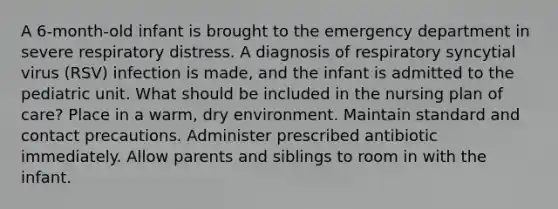 A 6-month-old infant is brought to the emergency department in severe respiratory distress. A diagnosis of respiratory syncytial virus (RSV) infection is made, and the infant is admitted to the pediatric unit. What should be included in the nursing plan of care? Place in a warm, dry environment. Maintain standard and contact precautions. Administer prescribed antibiotic immediately. Allow parents and siblings to room in with the infant.