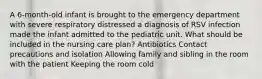 A 6-month-old infant is brought to the emergency department with severe respiratory distressed a diagnosis of RSV infection made the infant admitted to the pediatric unit. What should be included in the nursing care plan? Antibiotics Contact precautions and isolation Allowing family and sibling in the room with the patient Keeping the room cold