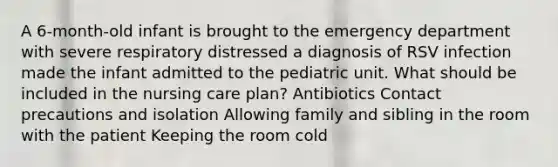 A 6-month-old infant is brought to the emergency department with severe respiratory distressed a diagnosis of RSV infection made the infant admitted to the pediatric unit. What should be included in the nursing care plan? Antibiotics Contact precautions and isolation Allowing family and sibling in the room with the patient Keeping the room cold