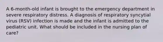 A 6-month-old infant is brought to the emergency department in severe respiratory distress. A diagnosis of respiratory syncytial virus (RSV) infection is made and the infant is admitted to the pediatric unit. What should be included in the nursing plan of care?