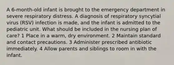 A 6-month-old infant is brought to the emergency department in severe respiratory distress. A diagnosis of respiratory syncytial virus (RSV) infection is made, and the infant is admitted to the pediatric unit. What should be included in the nursing plan of care? 1 Place in a warm, dry environment. 2 Maintain standard and contact precautions. 3 Administer prescribed antibiotic immediately. 4 Allow parents and siblings to room in with the infant.