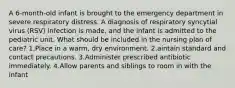 A 6-month-old infant is brought to the emergency department in severe respiratory distress. A diagnosis of respiratory syncytial virus (RSV) infection is made, and the infant is admitted to the pediatric unit. What should be included in the nursing plan of care? 1.Place in a warm, dry environment. 2.aintain standard and contact precautions. 3.Administer prescribed antibiotic immediately. 4.Allow parents and siblings to room in with the infant